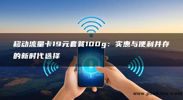 移动流量卡19元套餐100g：实惠与便利并存的新时代选择