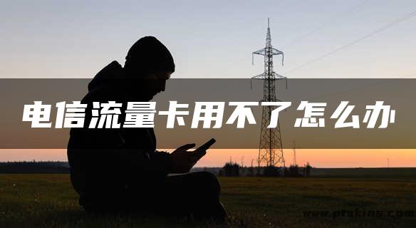 电信流量卡用不了怎么办