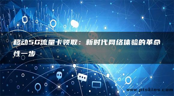 移动5G流量卡领取：新时代网络体验的革命性一步